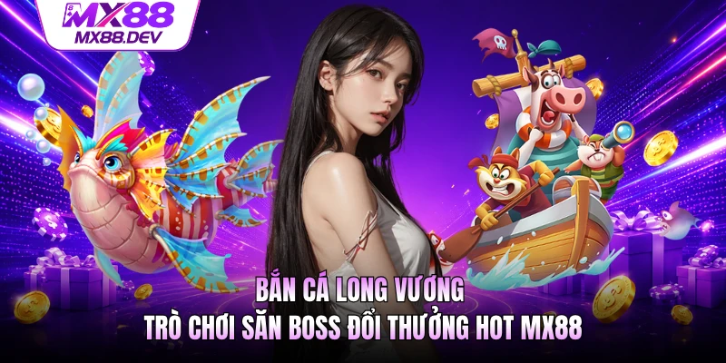 Bắn Cá Long Vương - Trò Chơi Săn Boss Đổi Thưởng Hot MX88